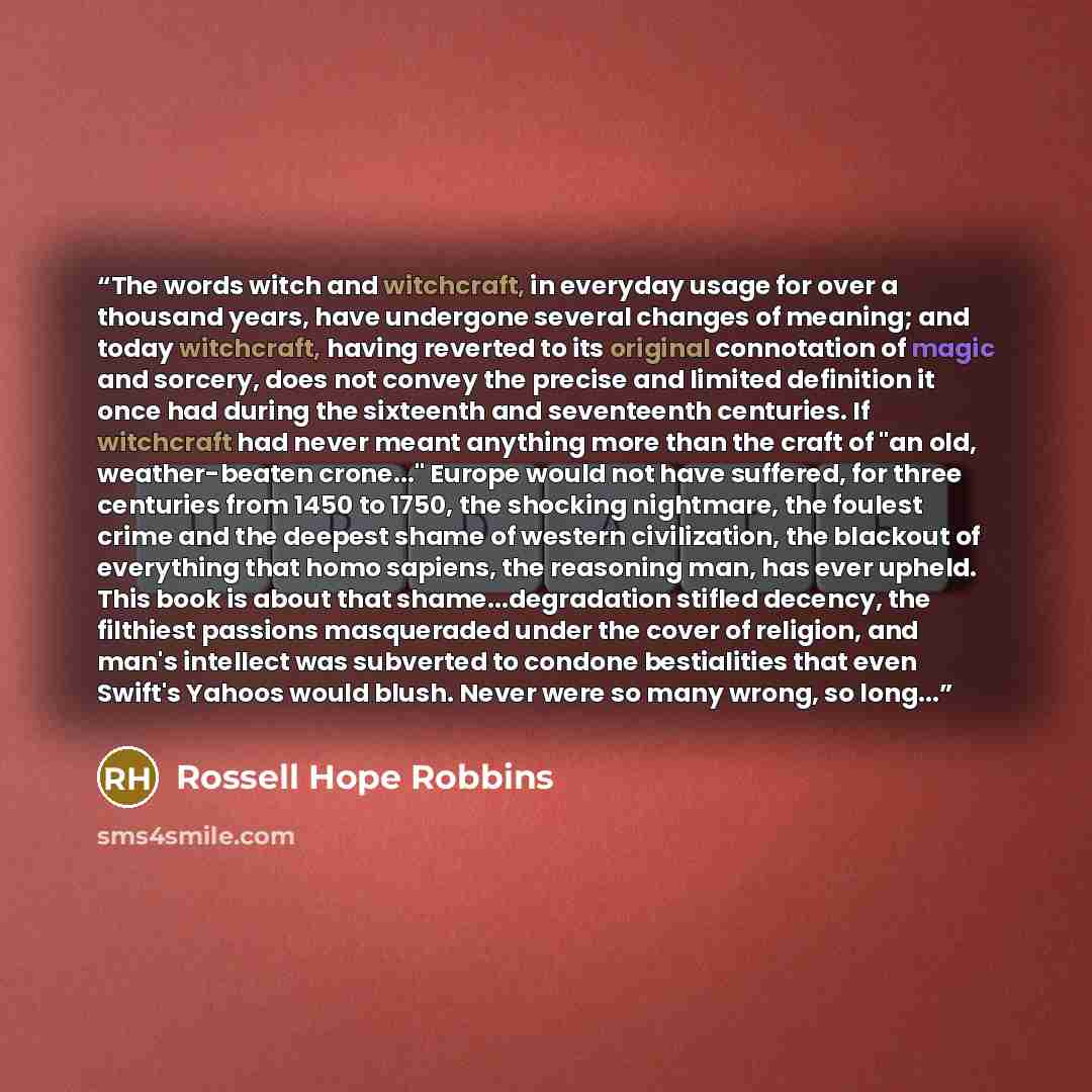 “The words witch and witchcraft, in everyday usage for over a thousand years, have undergone several changes of meaning; and today witchcraft, having reverted to its original connotation of magic and sorcery, does not convey the precise and limited definition it once had during the sixteenth and…” quote by Rossell Hope Robbins