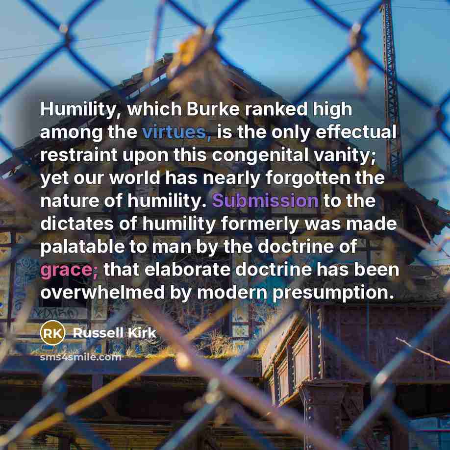 “Humility, which Burke ranked high among the virtues, is the only effectual restraint upon this congenital vanity; yet our world has nearly forgotten the nature of humility. Submission to the dictates of humility formerly was made palatable to man by the doctrine of grace; that elaborate doctrine…” quote by Russell Kirk