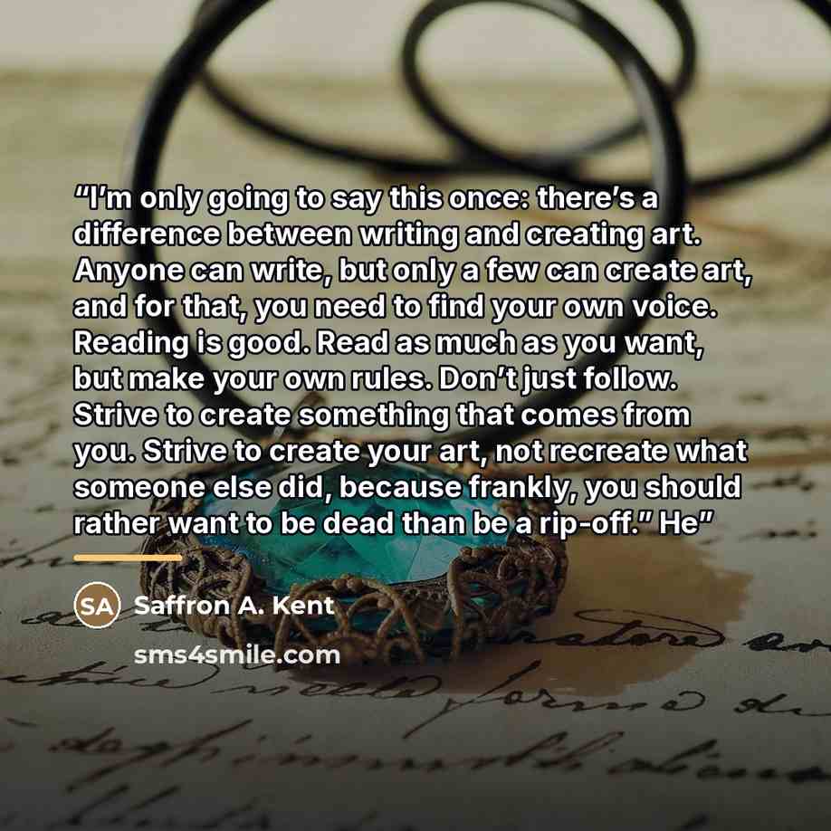 “I’m only going to say this once: there’s a difference between writing and creating art. Anyone can write, but only a few can create art, and for that, you need to find your own voice. Reading is good. Read as much as you want, but make your own rules. Don’t just follow. Strive to create something…” quote by Saffron A. Kent