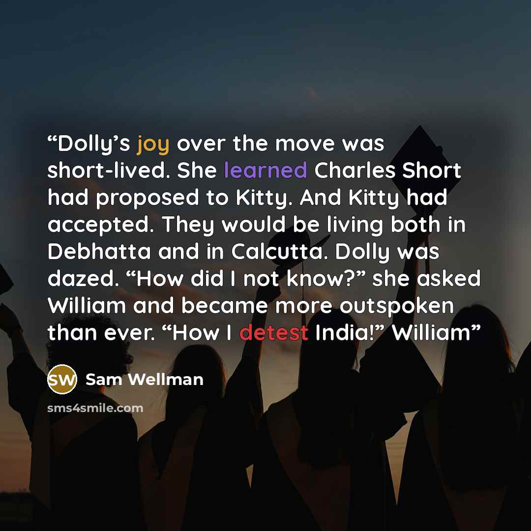 “Dolly’s joy over the move was short-lived. She learned Charles Short had proposed to Kitty. And Kitty had accepted. They would be living both in Debhatta and in Calcutta. Dolly was dazed. “How did I not know?” she asked William and became more outspoken than ever. “How I detest India!” William” quote by Sam Wellman
