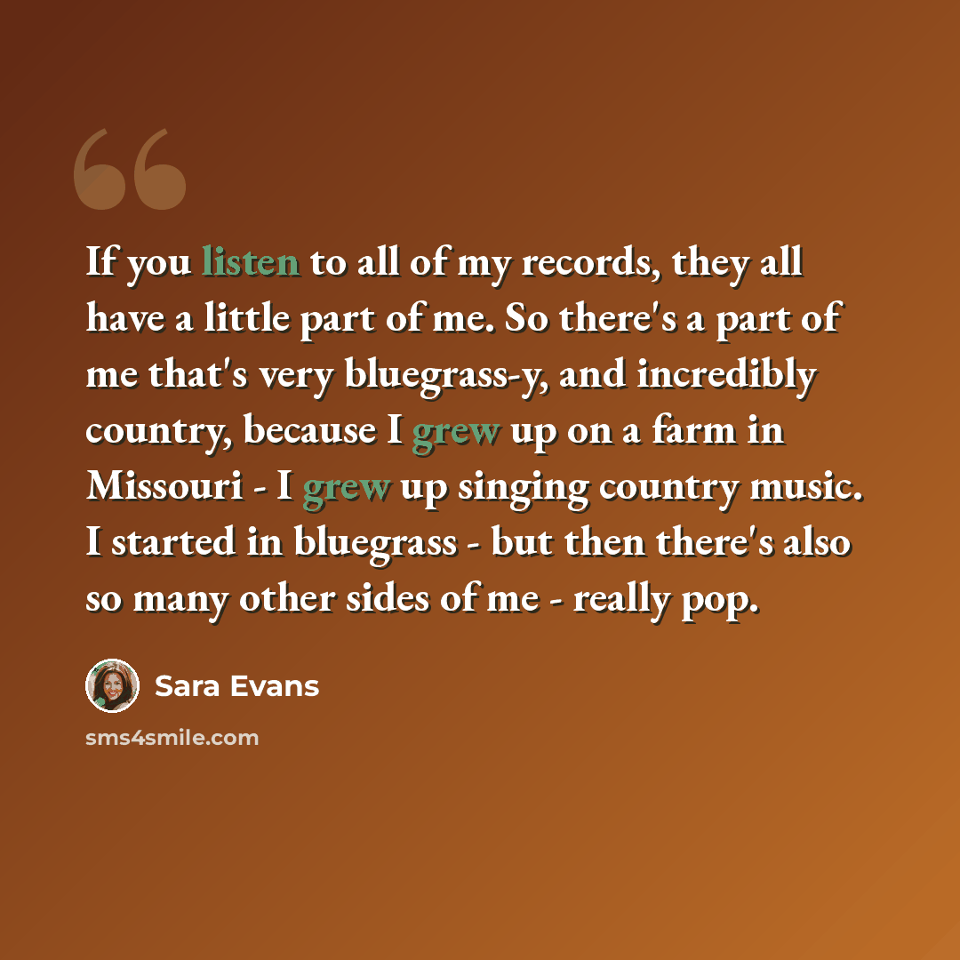 “If you listen to all of my records, they all have a little part of me. So there's a part of me that's very bluegrass-y, and incredibly country, because I grew up on a farm in Missouri - I grew up singing country music. I started in bluegrass - but then there's also so many other sides of me…” quote by Sara Evans