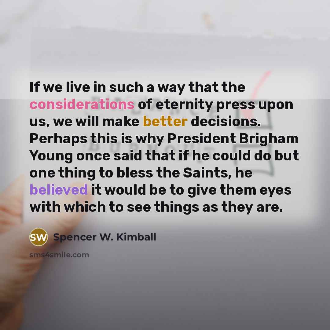 “If we live in such a way that the considerations of eternity press upon us, we will make better decisions. Perhaps this is why President Brigham Young once said that if he could do but one thing to bless the Saints, he believed it would be to give them eyes with which to see things as they are.” quote by Spencer W. Kimball