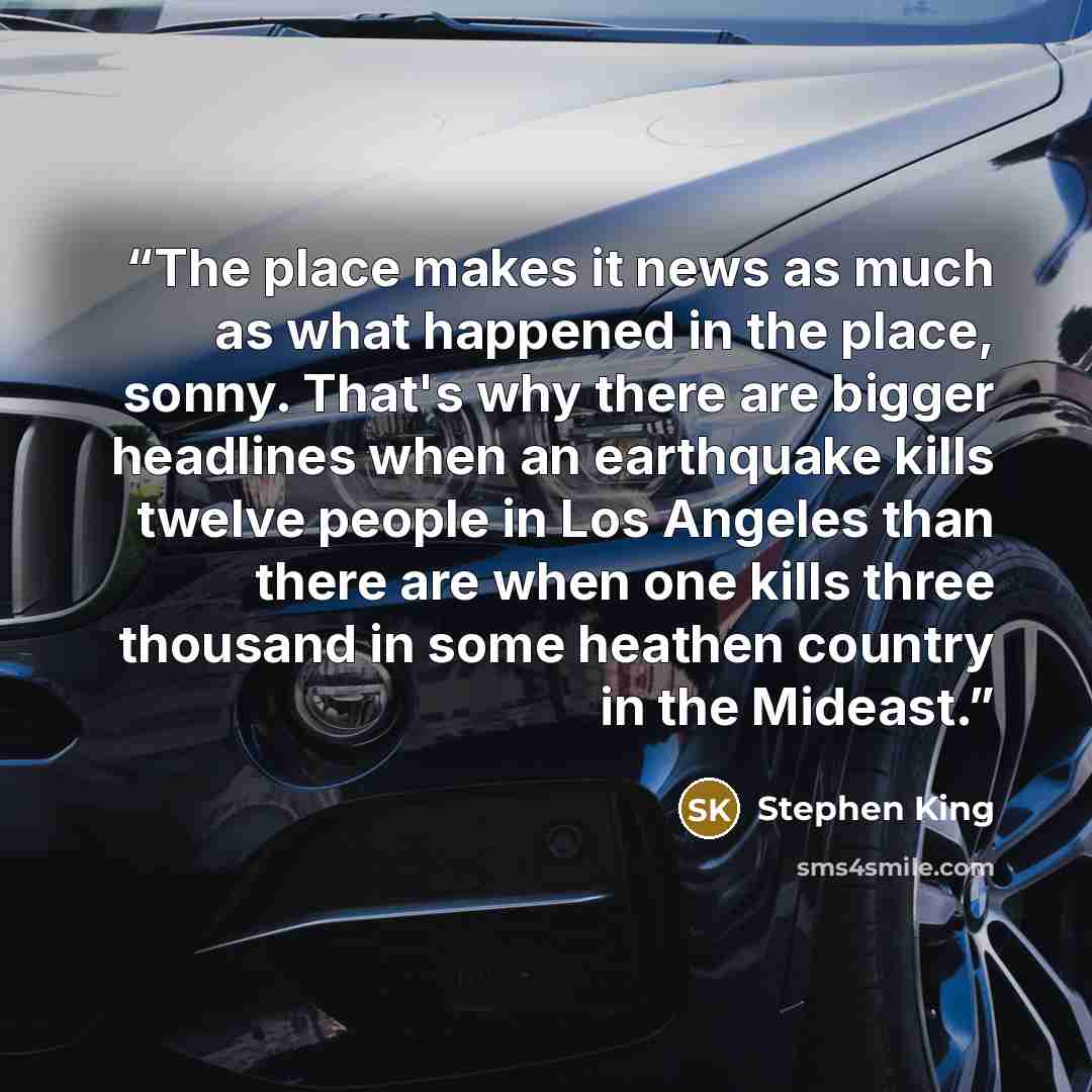 “The place makes it news as much as what happened in the place, sonny. That's why there are bigger headlines when an earthquake kills twelve people in Los Angeles than there are when one kills three thousand in some heathen country in the Mideast.” quote by Stephen King