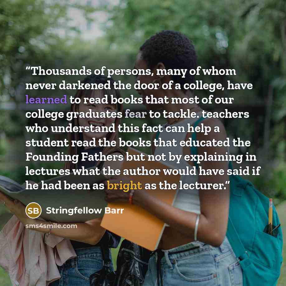“Thousands of persons, many of whom never darkened the door of a college, have learned to read books that most of our college graduates fear to tackle. teachers who understand this fact can help a student read the books that educated the Founding Fathers but not by explaining in lectures what the…” quote by Stringfellow Barr