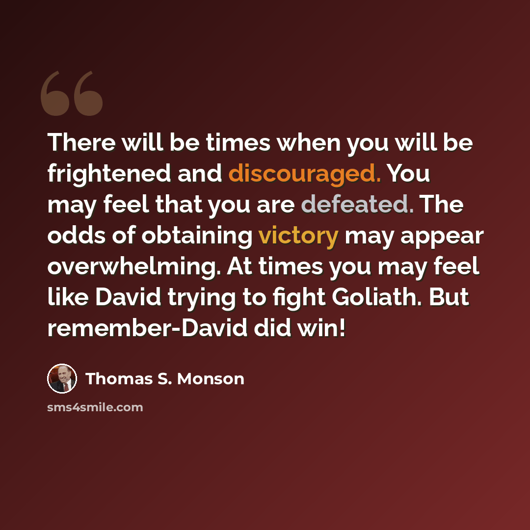 “There will be times when you will be frightened and discouraged. You may feel that you are defeated. The odds of obtaining victory may appear overwhelming. At times you may feel like David trying to fight Goliath. But remember-David did win!” quote by Thomas S. Monson