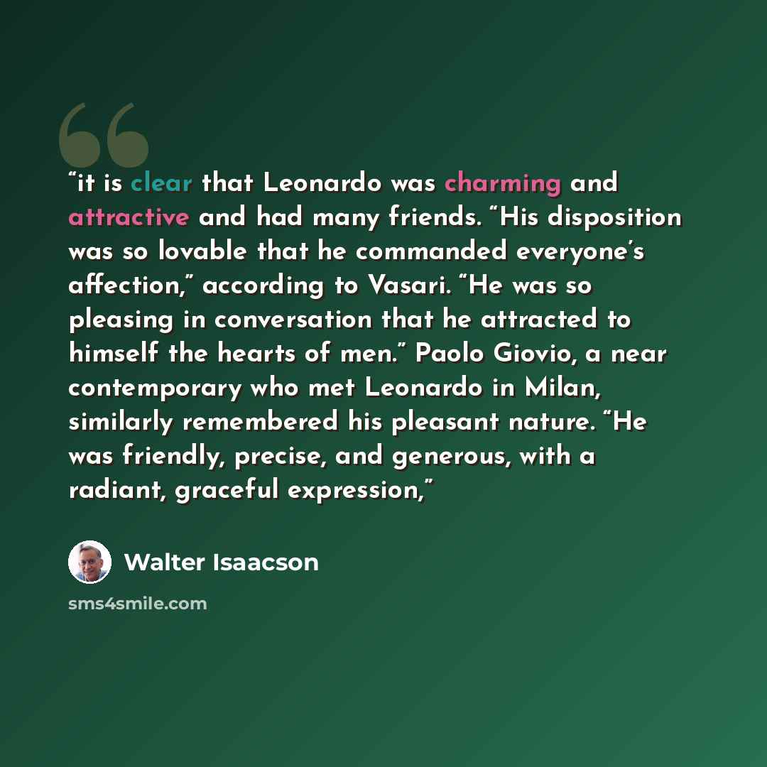 “it is clear that Leonardo was charming and attractive and had many friends. “His disposition was so lovable that he commanded everyone’s affection,” according to Vasari. “He was so pleasing in conversation that he attracted to himself the hearts of men.” Paolo Giovio, a near contemporary who met…” quote by Walter Isaacson