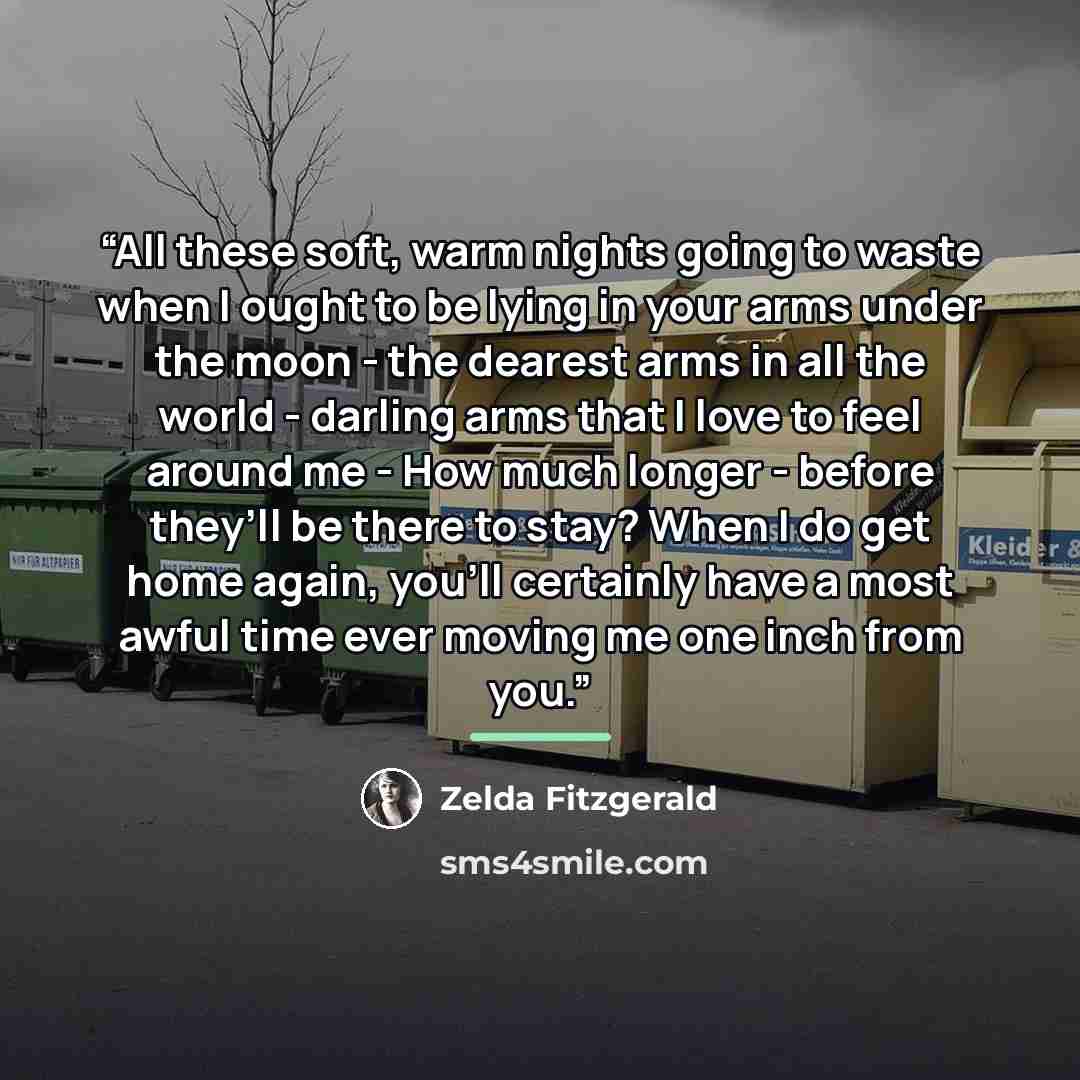 “All these soft, warm nights going to waste when I ought to be lying in your arms under the moon - the dearest arms in all the world - darling arms that I love to feel around me - How much longer - before they’ll be there to stay? When I do get home again, you’ll certainly have a most awful time…” quote by Zelda Fitzgerald