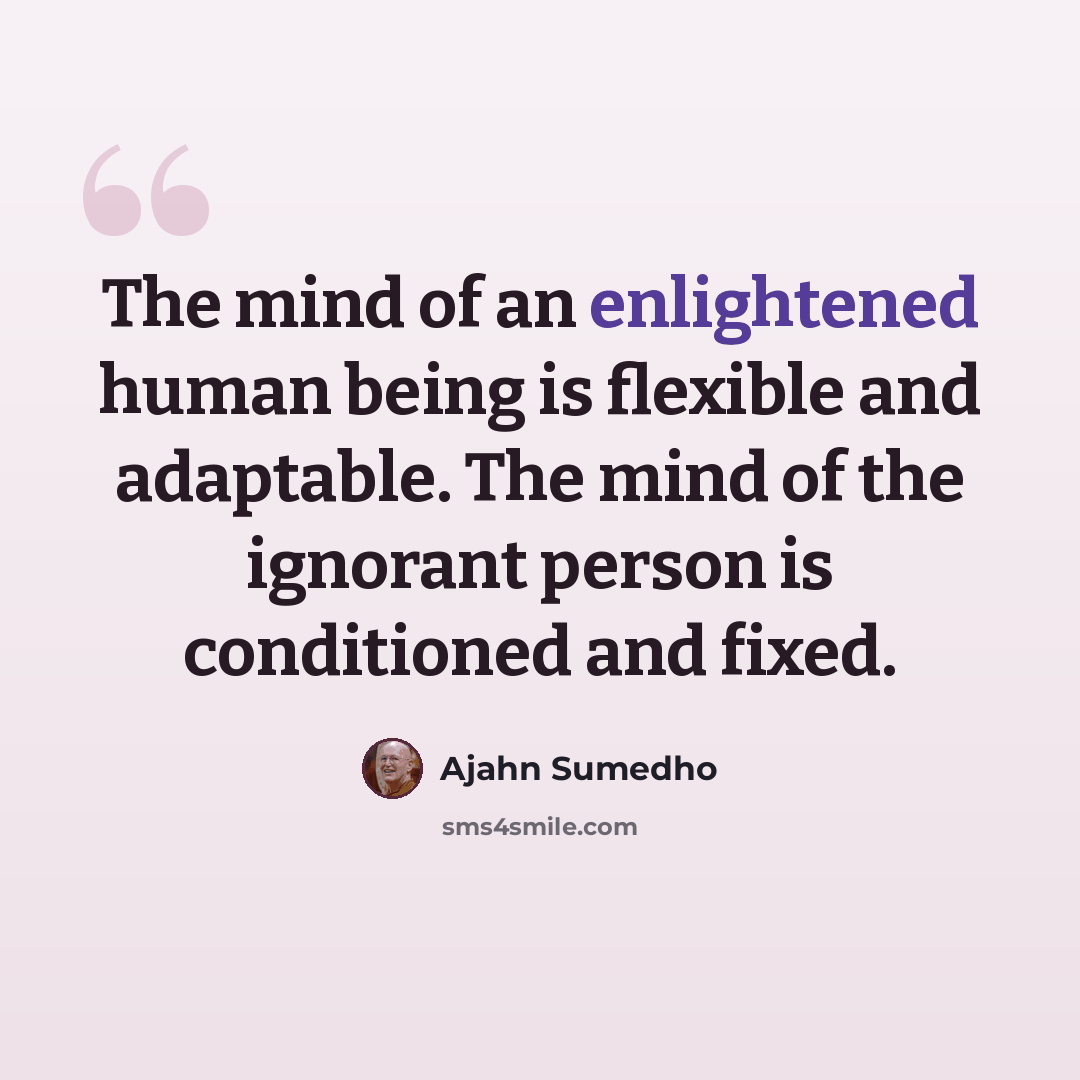 “The mind of an enlightened human being is flexible and adaptable. The mind of the ignorant person is conditioned and fixed.” quote by Ajahn Sumedho