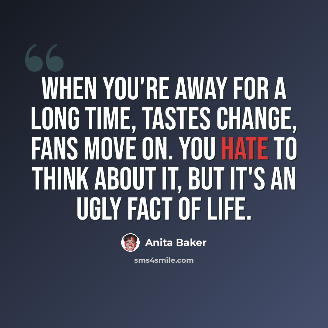 “When you're away for a long time, tastes change, fans move on. You hate to think about it, but it's an ugly fact of life.” quote by Anita Baker