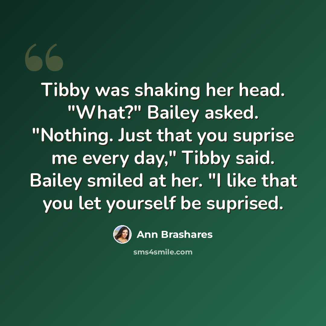 “Tibby was shaking her head. "What?" Bailey asked. "Nothing. Just that you suprise me every day," Tibby said. Bailey smiled at her. "I like that you let yourself be suprised.” quote by Ann Brashares