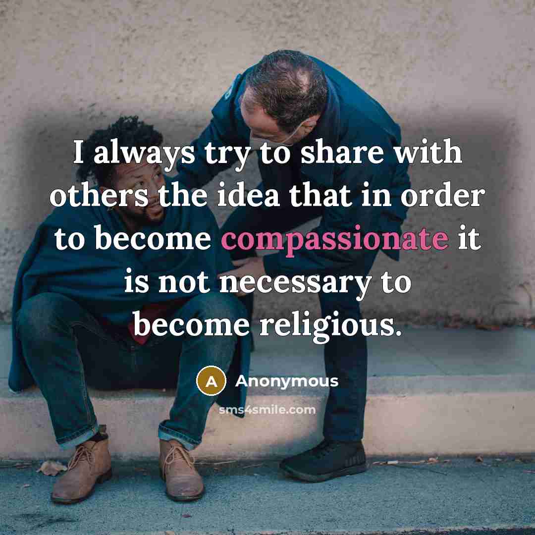 “I always try to share with others the idea that in order to become compassionate it is not necessary to become religious.” quote by Anonymous