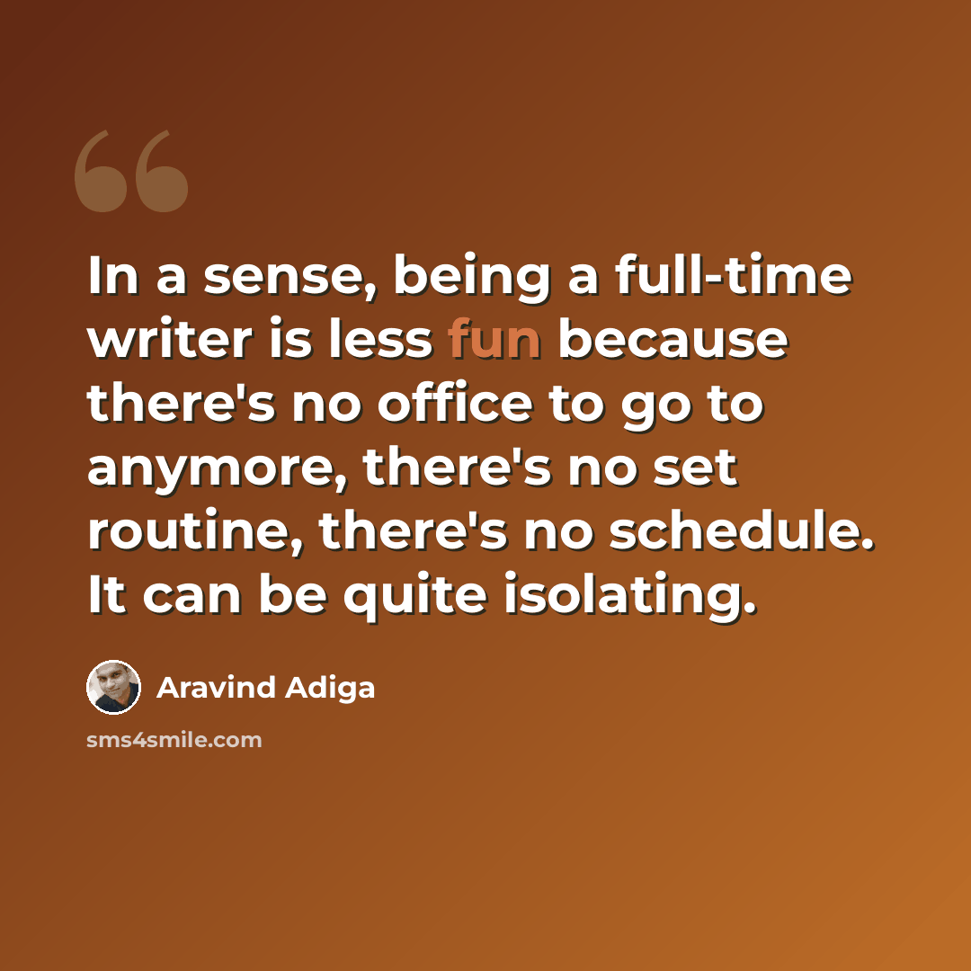 “In a sense, being a full-time writer is less fun because there's no office to go to anymore, there's no set routine, there's no schedule. It can be quite isolating.” quote by Aravind Adiga