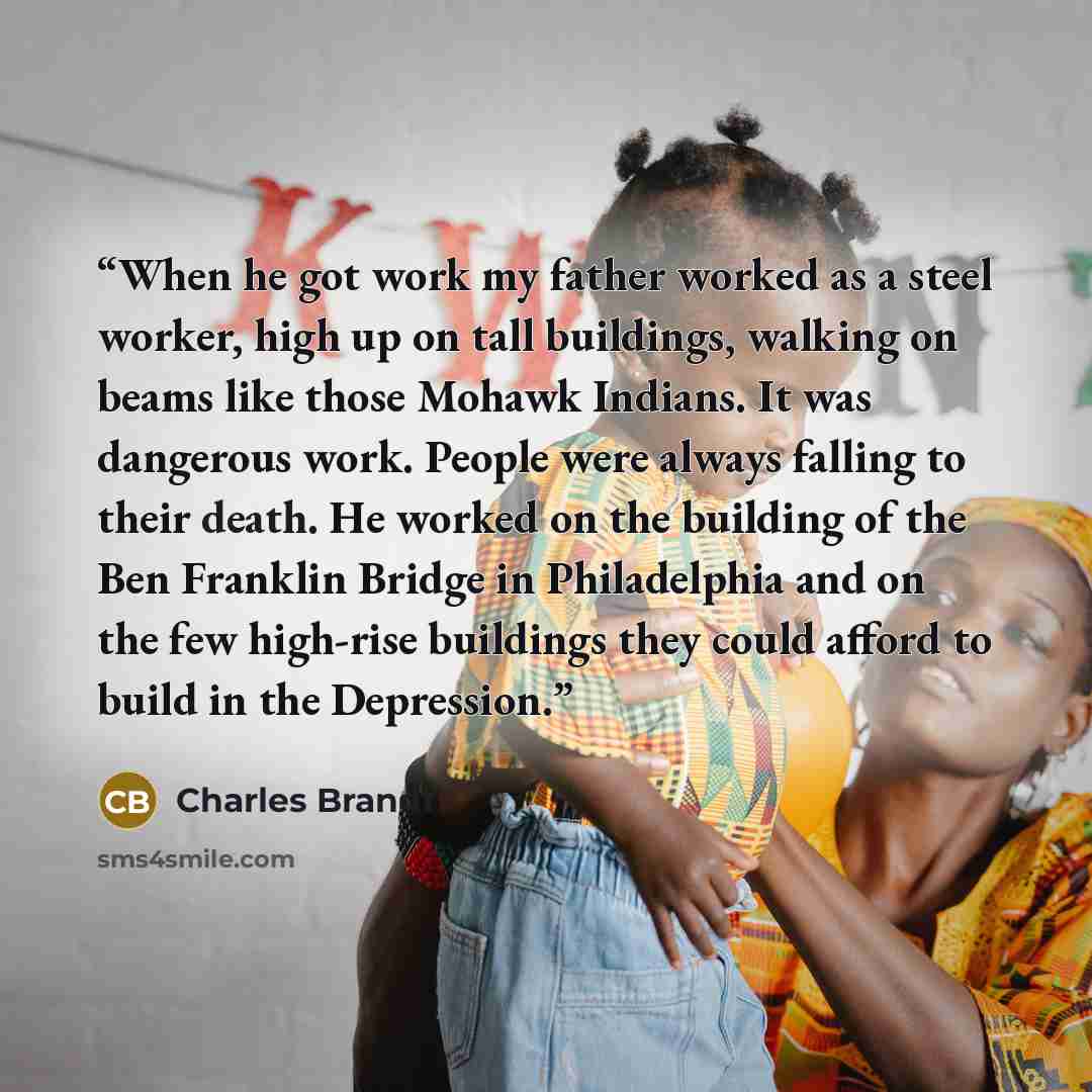 “When he got work my father worked as a steel worker, high up on tall buildings, walking on beams like those Mohawk Indians. It was dangerous work. People were always falling to their death. He worked on the building of the Ben Franklin Bridge in Philadelphia and on the few high-rise buildings they…” quote by Charles Brandt
