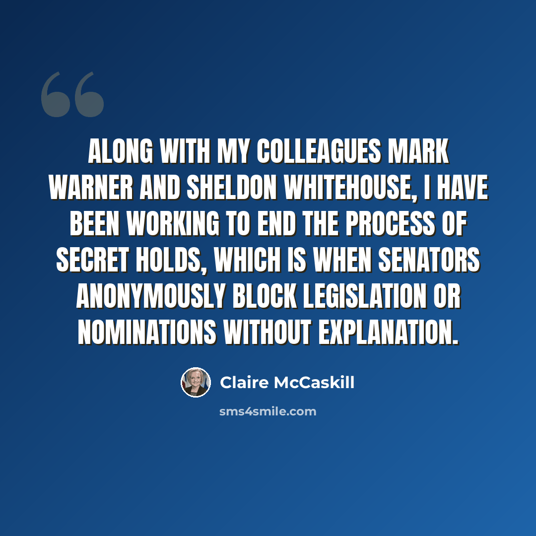 “Along with my colleagues Mark Warner and Sheldon Whitehouse, I have been working to end the process of secret holds, which is when senators anonymously block legislation or nominations without explanation.” quote by Claire McCaskill