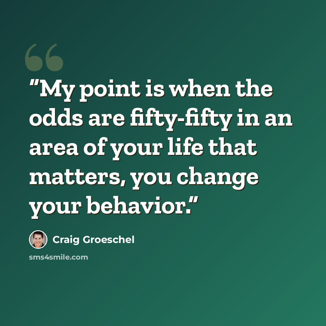 “My point is when the odds are fifty-fifty in an area of your life that matters, you change your behavior.” quote by Craig Groeschel