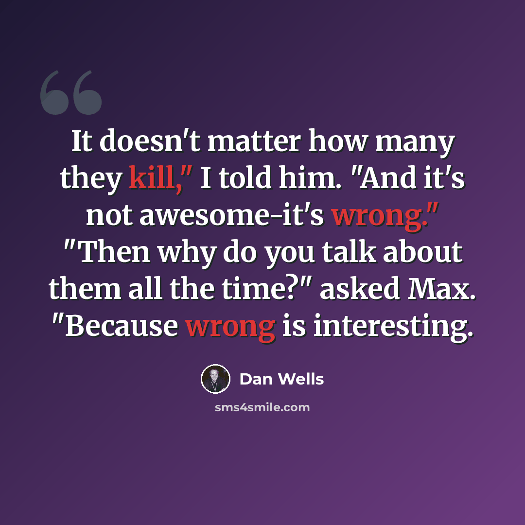 “It doesn't matter how many they kill," I told him. "And it's not awesome-it's wrong." "Then why do you talk about them all the time?" asked Max. "Because wrong is interesting.” quote by Dan Wells