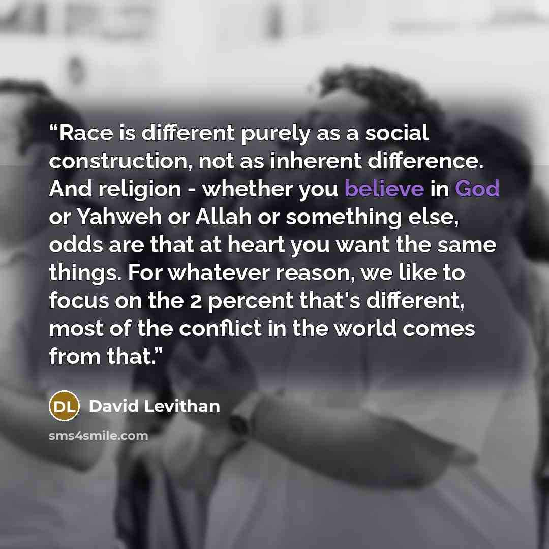 “Race is different purely as a social construction, not as inherent difference. And religion - whether you believe in God or Yahweh or Allah or something else, odds are that at heart you want the same things. For whatever reason, we like to focus on the 2 percent that's different, most of the…” quote by David Levithan