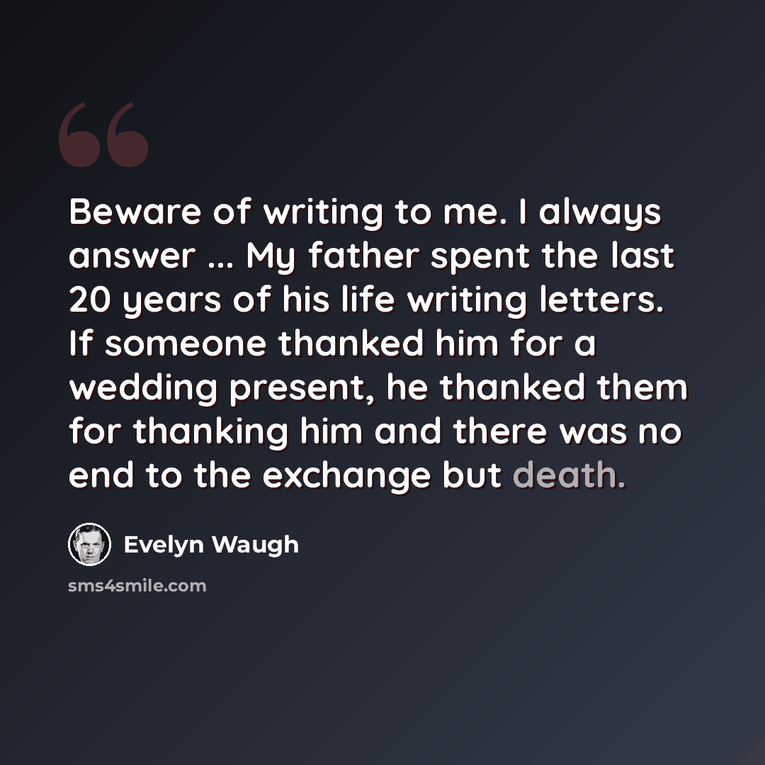 “Beware of writing to me. I always answer ... My father spent the last 20 years of his life writing letters. If someone thanked him for a wedding present, he thanked them for thanking him and there was no end to the exchange but death.” quote by Evelyn Waugh