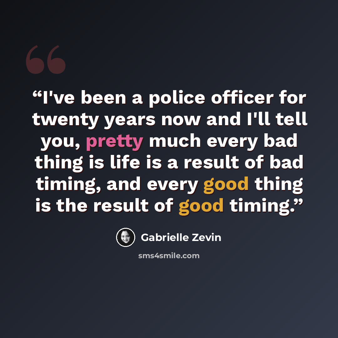 “I've been a police officer for twenty years now and I'll tell you, pretty much every bad thing is life is a result of bad timing, and every good thing is the result of good timing.” quote by Gabrielle Zevin