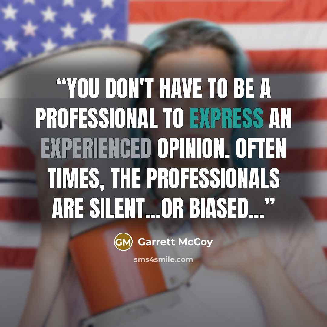“You don't have to be a professional to express an experienced opinion. Often times, the professionals are silent...or biased...” quote by Garrett McCoy