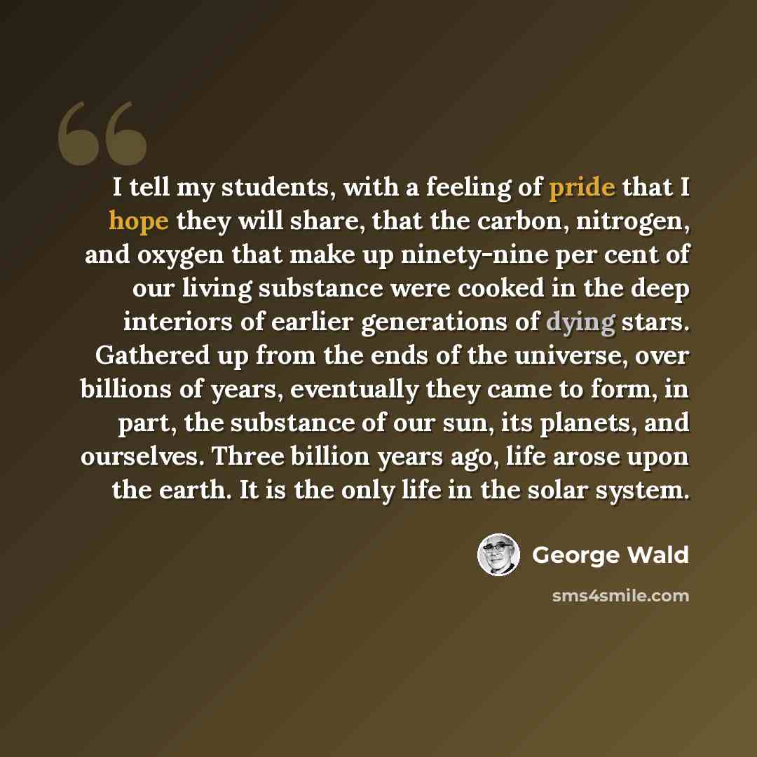 “I tell my students, with a feeling of pride that I hope they will share, that the carbon, nitrogen, and oxygen that make up ninety-nine per cent of our living substance were cooked in the deep interiors of earlier generations of dying stars. Gathered up from the ends of the universe, over billions…” quote by George Wald