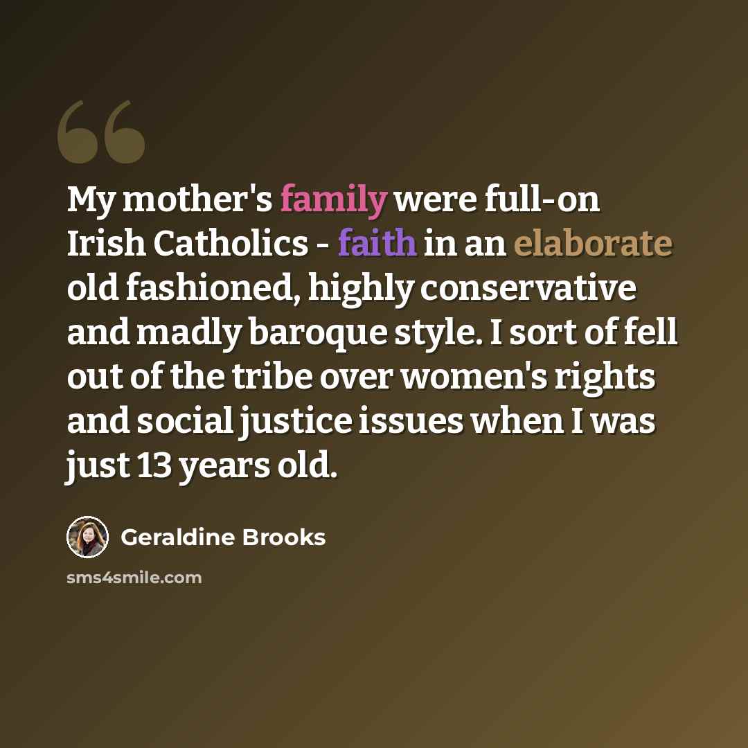 “My mother's family were full-on Irish Catholics - faith in an elaborate old fashioned, highly conservative and madly baroque style. I sort of fell out of the tribe over women's rights and social justice issues when I was just 13 years old.” quote by Geraldine Brooks