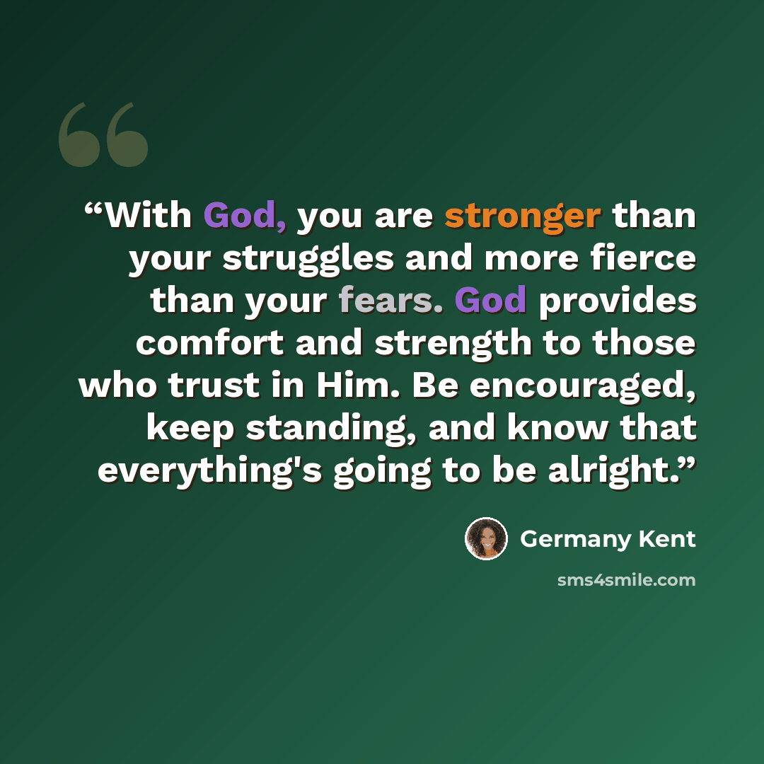 “With God, you are stronger than your struggles and more fierce than your fears. God provides comfort and strength to those who trust in Him. Be encouraged, keep standing, and know that everything's going to be alright.” quote by Germany Kent