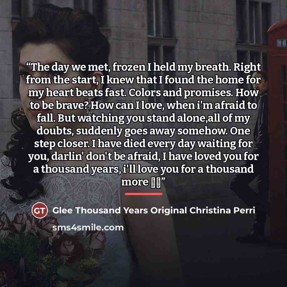 “The day we met, frozen I held my breath. Right from the start, I knew that I found the home for my heart beats fast. Colors and promises. How to be brave? How can I love, when i'm afraid to fall. But watching you stand alone,all of my doubts, suddenly goes away somehow. One step closer. I have…” quote by Glee Thousand Years Original Christina Perri