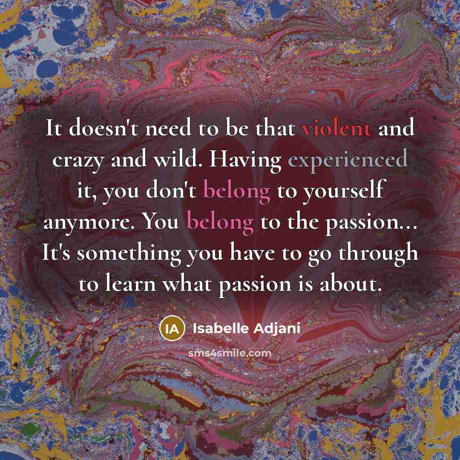 “It doesn't need to be that violent and crazy and wild. Having experienced it, you don't belong to yourself anymore. You belong to the passion... It's something you have to go through to learn what passion is about.” quote by Isabelle Adjani