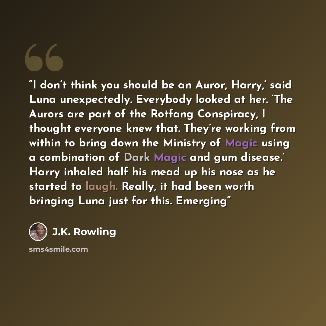“I don’t think you should be an Auror, Harry,’ said Luna unexpectedly. Everybody looked at her. ‘The Aurors are part of the Rotfang Conspiracy, I thought everyone knew that. They’re working from within to bring down the Ministry of Magic using a combination of Dark Magic and gum disease.’ Harry…” quote by J.K. Rowling