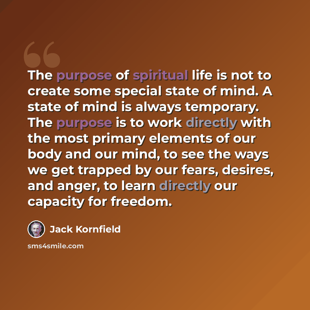 “The purpose of spiritual life is not to create some special state of mind. A state of mind is always temporary. The purpose is to work directly with the most primary elements of our body and our mind, to see the ways we get trapped by our fears, desires, and anger, to learn directly our capacity…” quote by Jack Kornfield