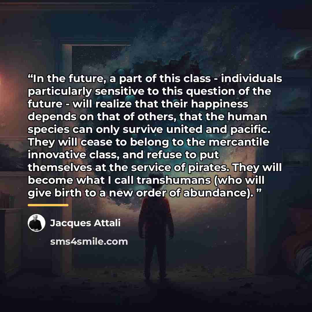 “In the future, a part of this class - individuals particularly sensitive to this question of the future - will realize that their happiness depends on that of others, that the human species can only survive united and pacific. They will cease to belong to the mercantile innovative class, and…” quote by Jacques Attali