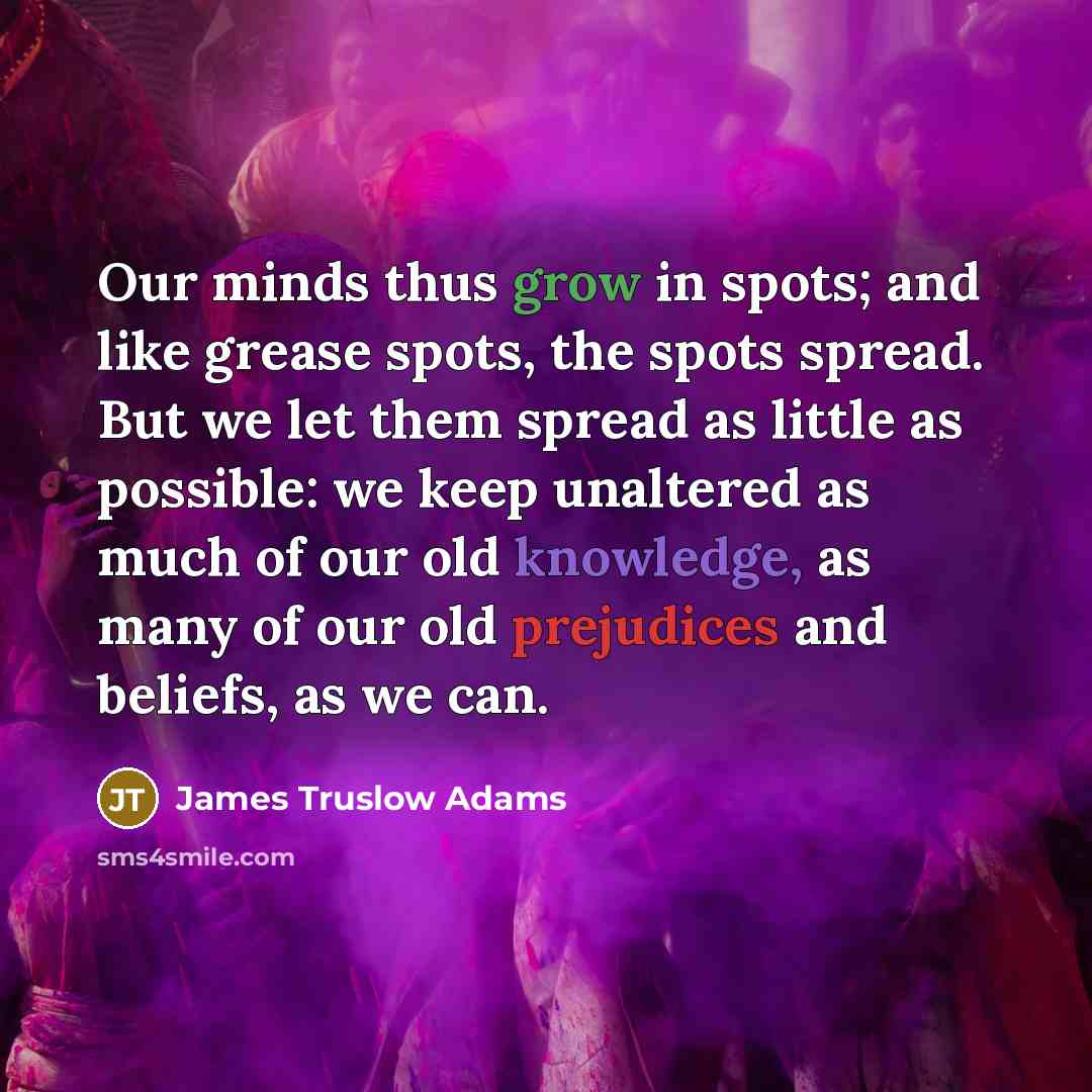 “Our minds thus grow in spots; and like grease spots, the spots spread. But we let them spread as little as possible: we keep unaltered as much of our old knowledge, as many of our old prejudices and beliefs, as we can.” quote by James Truslow Adams