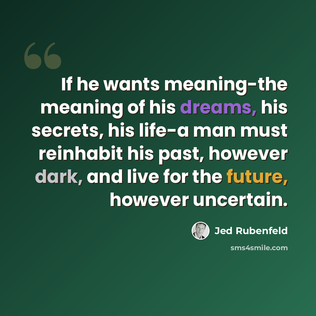 “If he wants meaning-the meaning of his dreams, his secrets, his life-a man must reinhabit his past, however dark, and live for the future, however uncertain.” quote by Jed Rubenfeld