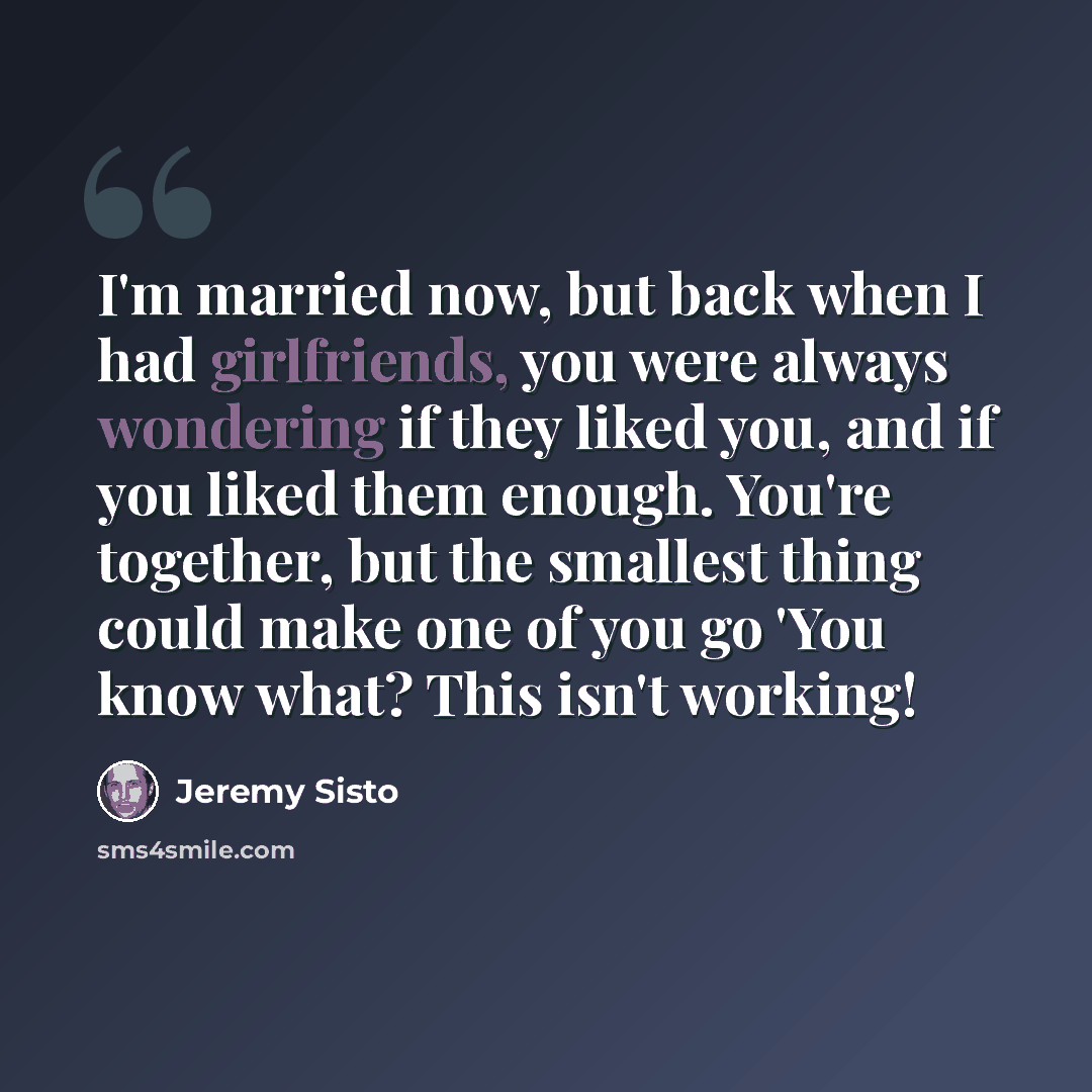 “I'm married now, but back when I had girlfriends, you were always wondering if they liked you, and if you liked them enough. You're together, but the smallest thing could make one of you go 'You know what? This isn't working!” quote by Jeremy Sisto