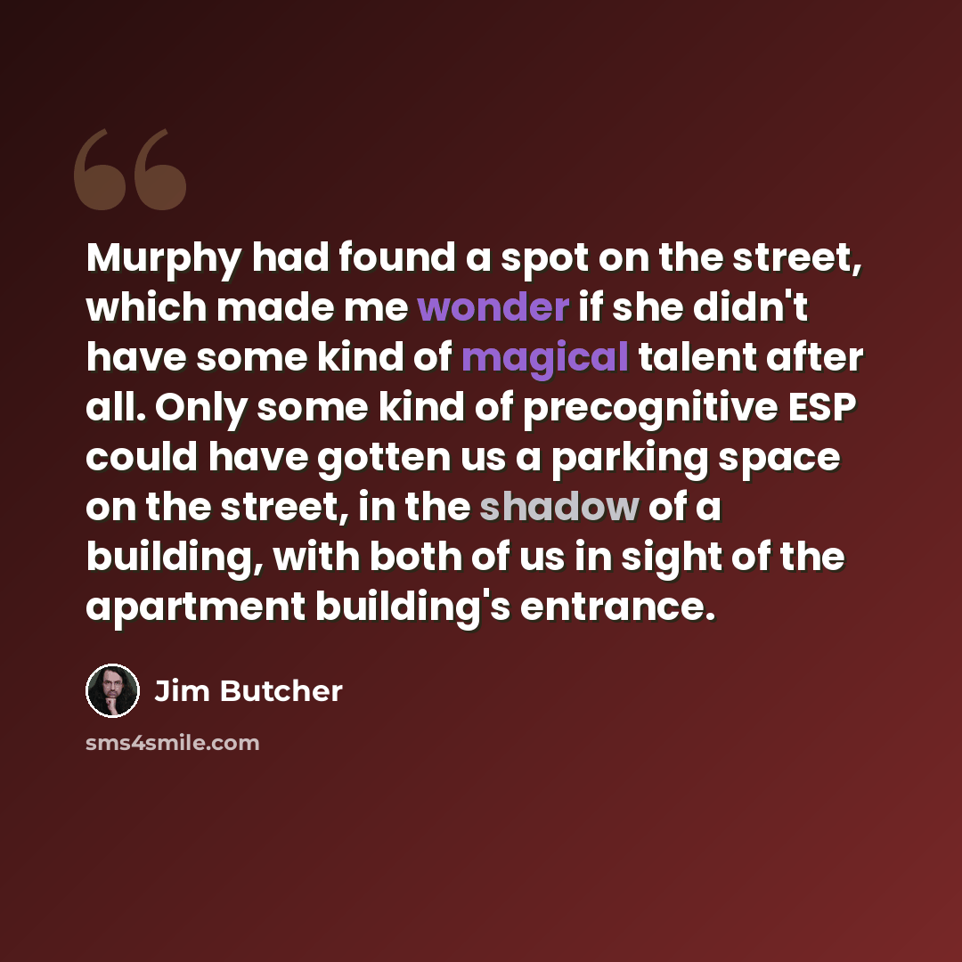 “Murphy had found a spot on the street, which made me wonder if she didn't have some kind of magical talent after all. Only some kind of precognitive ESP could have gotten us a parking space on the street, in the shadow of a building, with both of us in sight of the apartment building's entrance.” quote by Jim Butcher