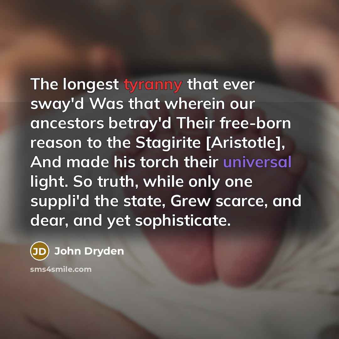 “The longest tyranny that ever sway'd Was that wherein our ancestors betray'd Their free-born reason to the Stagirite [Aristotle], And made his torch their universal light. So truth, while only one suppli'd the state, Grew scarce, and dear, and yet sophisticate.” quote by John Dryden