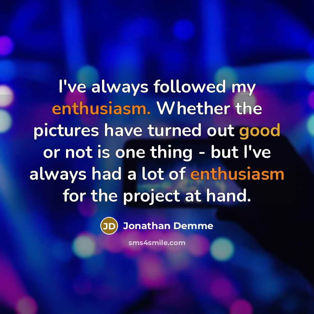 “I've always followed my enthusiasm. Whether the pictures have turned out good or not is one thing - but I've always had a lot of enthusiasm for the project at hand.” quote by Jonathan Demme