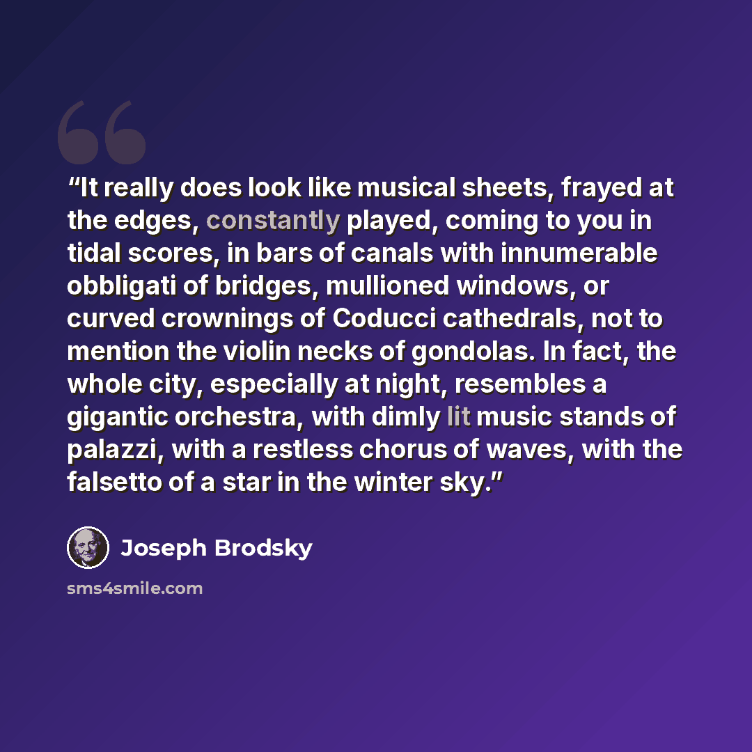 “It really does look like musical sheets, frayed at the edges, constantly played, coming to you in tidal scores, in bars of canals with innumerable obbligati of bridges, mullioned windows, or curved crownings of Coducci cathedrals, not to mention the violin necks of gondolas. In fact, the whole…” quote by Joseph Brodsky