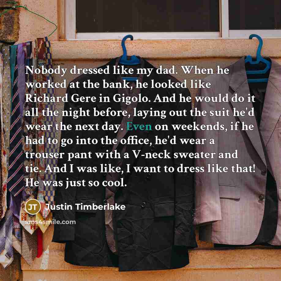 “Nobody dressed like my dad. When he worked at the bank, he looked like Richard Gere in Gigolo. And he would do it all the night before, laying out the suit he'd wear the next day. Even on weekends, if he had to go into the office, he'd wear a trouser pant with a V-neck sweater and tie. And I was…” quote by Justin Timberlake