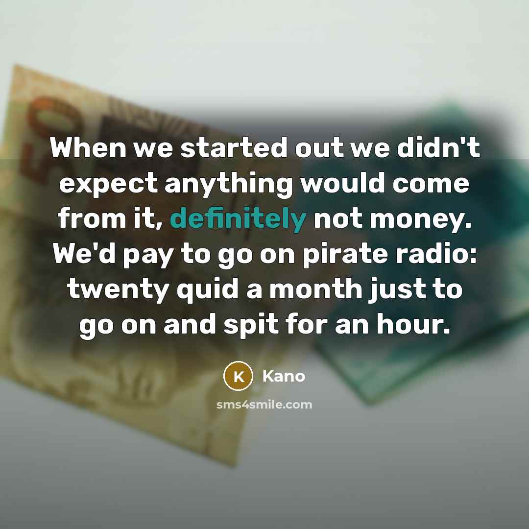 “When we started out we didn't expect anything would come from it, definitely not money. We'd pay to go on pirate radio: twenty quid a month just to go on and spit for an hour.” quote by Kano
