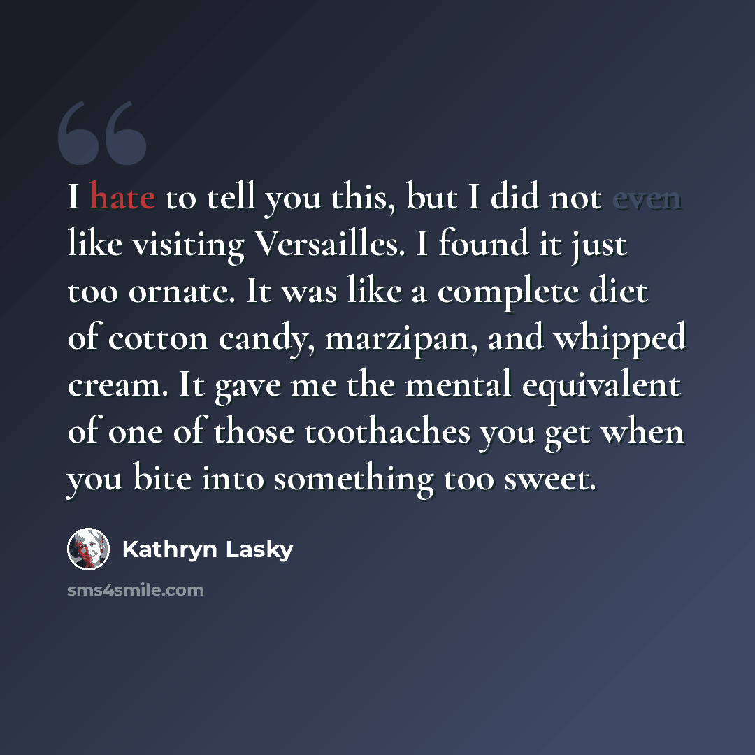 “I hate to tell you this, but I did not even like visiting Versailles. I found it just too ornate. It was like a complete diet of cotton candy, marzipan, and whipped cream. It gave me the mental equivalent of one of those toothaches you get when you bite into something too sweet.” quote by Kathryn Lasky