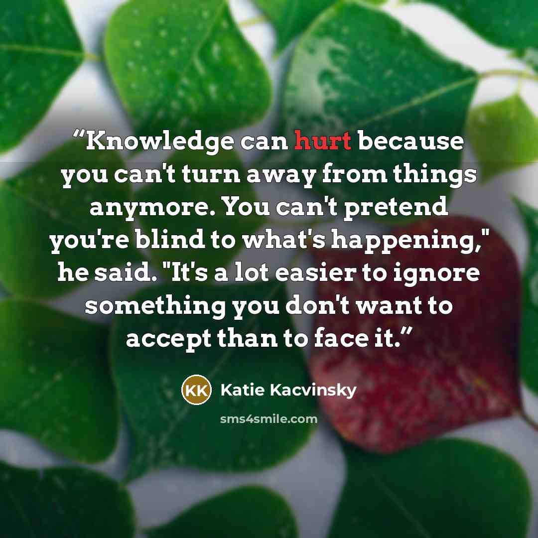 “Knowledge can hurt because you can't turn away from things anymore. You can't pretend you're blind to what's happening," he said. "It's a lot easier to ignore something you don't want to accept than to face it.” quote by Katie Kacvinsky