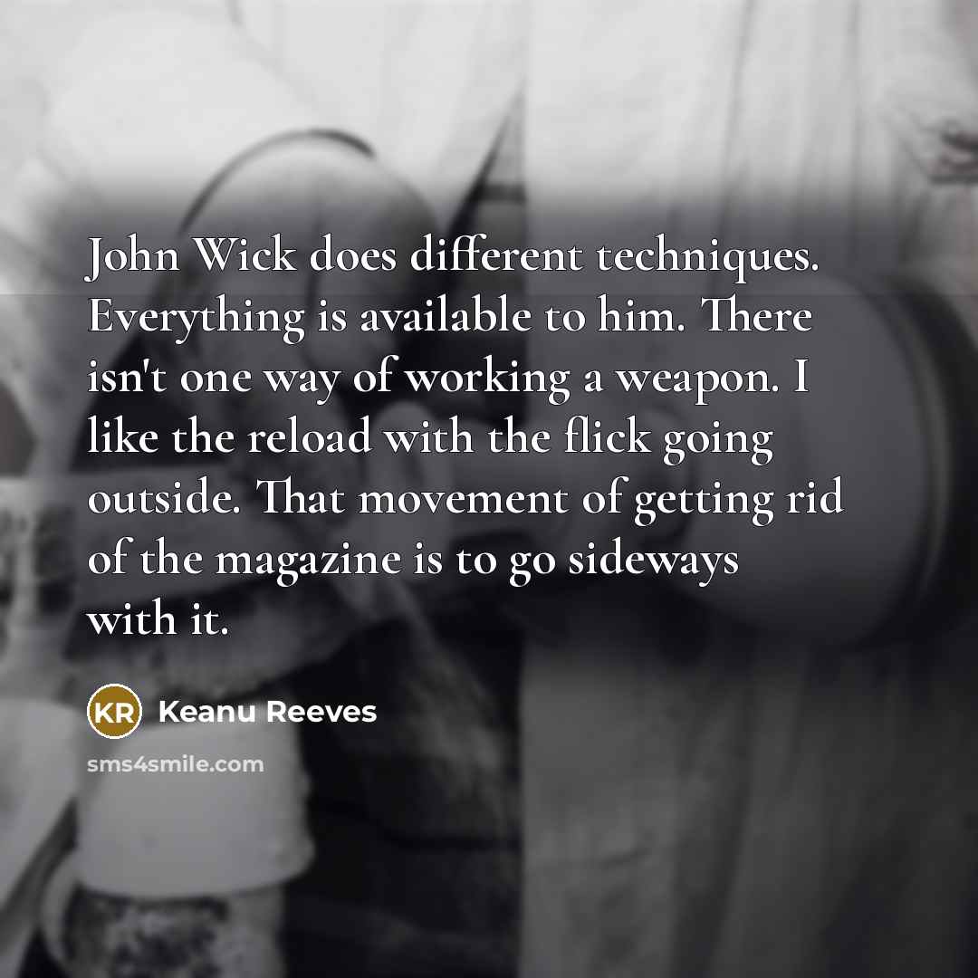 “John Wick does different techniques. Everything is available to him. There isn't one way of working a weapon. I like the reload with the flick going outside. That movement of getting rid of the magazine is to go sideways with it.” quote by Keanu Reeves
