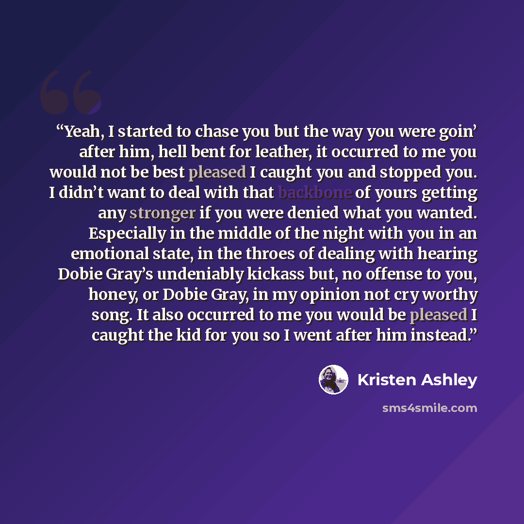 “Yeah, I started to chase you but the way you were goin’ after him, hell bent for leather, it occurred to me you would not be best pleased I caught you and stopped you. I didn’t want to deal with that backbone of yours getting any stronger if you were denied what you wanted. Especially in the…” quote by Kristen Ashley