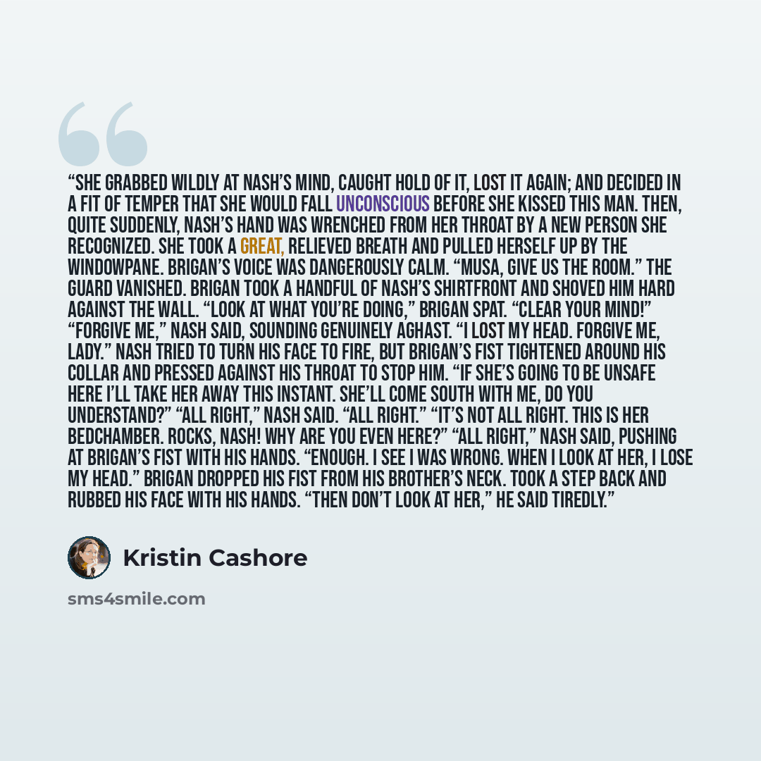 “She grabbed wildly at Nash’s mind, caught hold of it, lost it again; and decided in a fit of temper that she would fall unconscious before she kissed this man. Then, quite suddenly, Nash’s hand was wrenched from her throat by a new person she recognized. She took a great, relieved breath and…” quote by Kristin Cashore