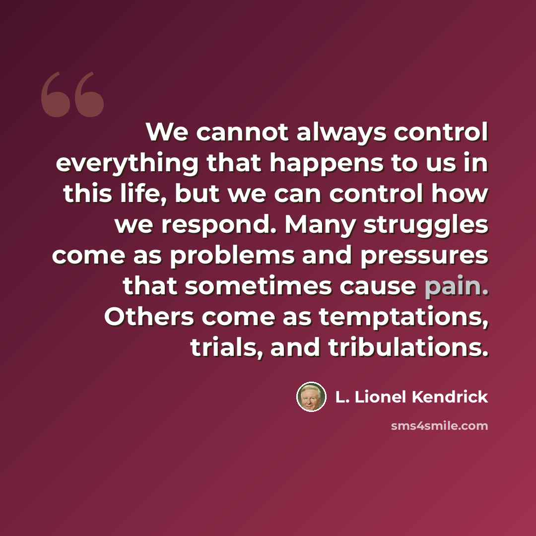 “We cannot always control everything that happens to us in this life, but we can control how we respond. Many struggles come as problems and pressures that sometimes cause pain. Others come as temptations, trials, and tribulations.” quote by L. Lionel Kendrick