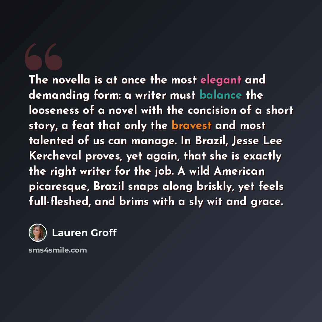 “The novella is at once the most elegant and demanding form: a writer must balance the looseness of a novel with the concision of a short story, a feat that only the bravest and most talented of us can manage. In Brazil, Jesse Lee Kercheval proves, yet again, that she is exactly the right writer…” quote by Lauren Groff