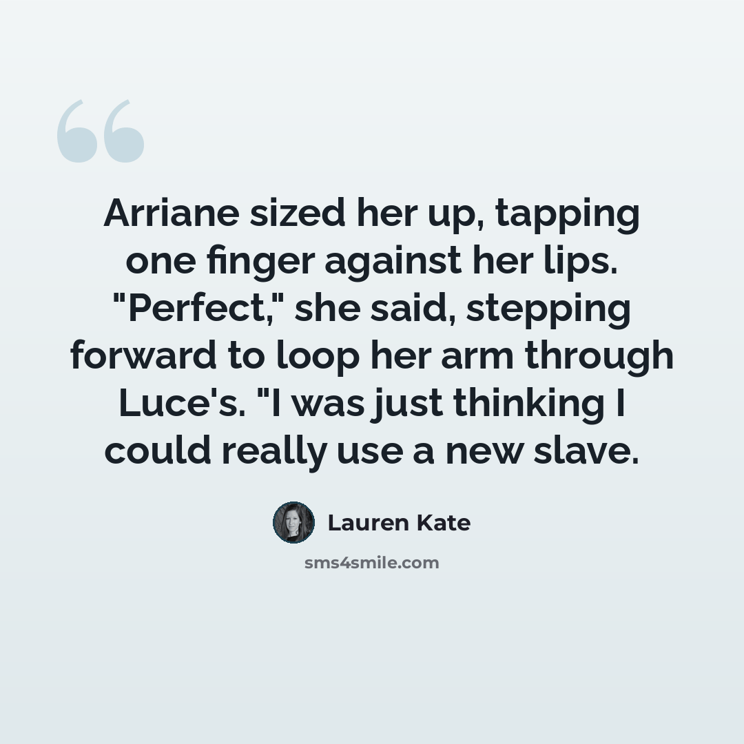 “Arriane sized her up, tapping one finger against her lips. "Perfect," she said, stepping forward to loop her arm through Luce's. "I was just thinking I could really use a new slave.” quote by Lauren Kate