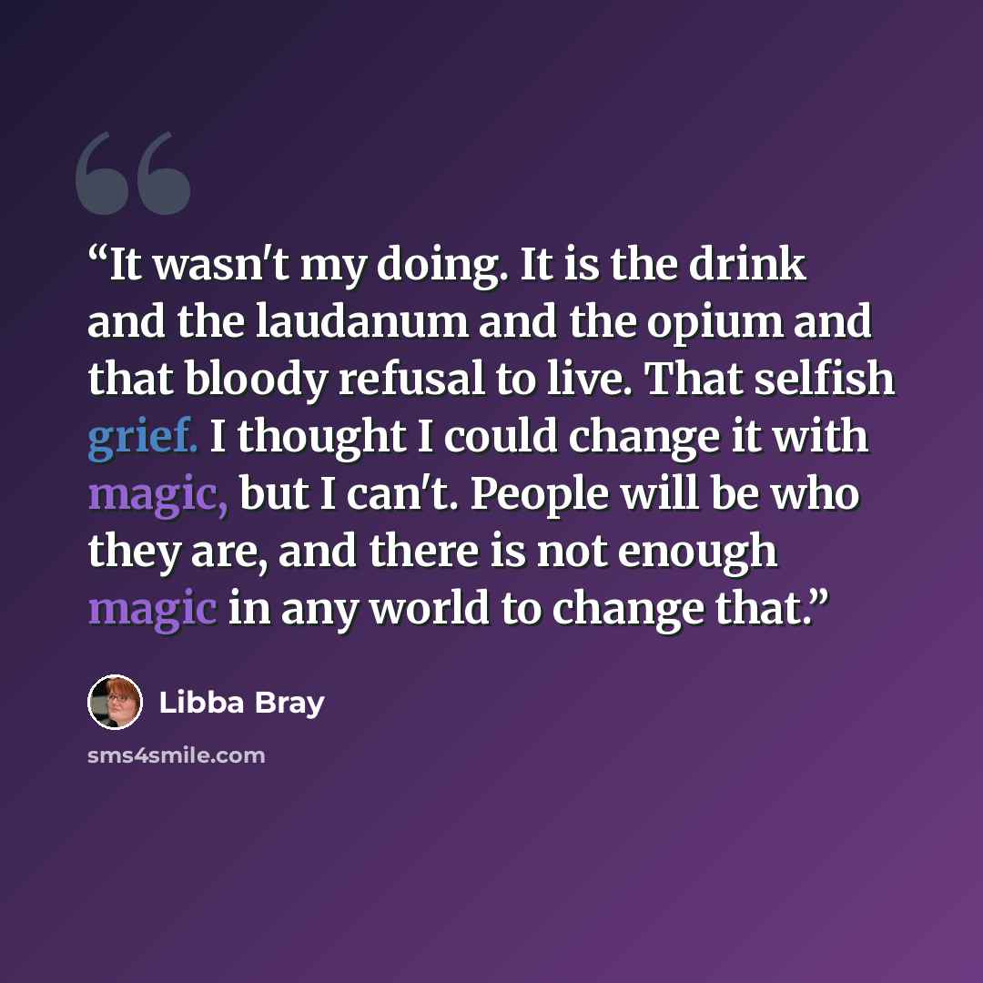 “It wasn't my doing. It is the drink and the laudanum and the opium and that bloody refusal to live. That selfish grief. I thought I could change it with magic, but I can't. People will be who they are, and there is not enough magic in any world to change that.” quote by Libba Bray